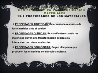 M AT E R I A L E S D E C O N S T RU C C I O N
U S O D E L A S T I C E N L A C L A S I F I C AC I Ó N
M AT E R I A L E S
1 3 . 1 P RO P I E DA D E S D E LO S M AT E R I A L E S
 PROPIEDADES ACÚSTICAS: Determinan la respuesta de
los materiales ante el sonido.
 PROPIEDADES QUÍMICAS: Se manifiestan cuando los
materiales sufren una transformación debida a su
interacción con otras sustancias.
 PROPIEDADES ECOLÓGICAS: Según el impacto que
producen los materiales en el medio ambiente.
MATERIALES DE CONSTRUCIÓN
 