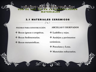  Rocas ígneas o eruptivas.
 Rocas Sedimentarias.
 Rocas metamórficas.
 Ladrillos y tejas.
 Azulejos y pavimentos
cerámicos.
 Porcelana y Loza.
 Materiales refractarios.
M AT E R I A L E S D E C O N S T R U C C I O N
U S O D E L A S T I C E N L A C L A S I F I C A C I Ó N
M AT E R I A L E S
3 . 1 M AT E R I A L E S C E R Á M I C O S
PIEDRAS PARA CONSTRUCCIÓN ARCILLAS Y DERIVADOS
MATERIALES DE CONSTRUCIÓN
 