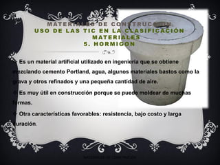 M AT E R I A L E S D E C O N S T RU C C I O N
U S O D E L A S T I C E N L A C L A S I F I C AC I Ó N
M AT E R I A L E S
5 . H O R M I G O N
 Es un material artificial utilizado en ingeniería que se obtiene
mezclando cemento Portland, agua, algunos materiales bastos como la
grava y otros refinados y una pequeña cantidad de aire.
 Es muy útil en construcción porque se puede moldear de muchas
formas.
 Otra características favorables: resistencia, bajo costo y larga
duración.
MATERIALES DE CONSTRUCIÓN
 