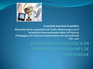 La techné atraviesa la paideia
Resumen de la exposición de Zaida Montenegro en el
Seminario Internacional sobre la Práctica
Pedagógica en Entornos Innovadores de Aprendizaje
– Dic. 2011
 
