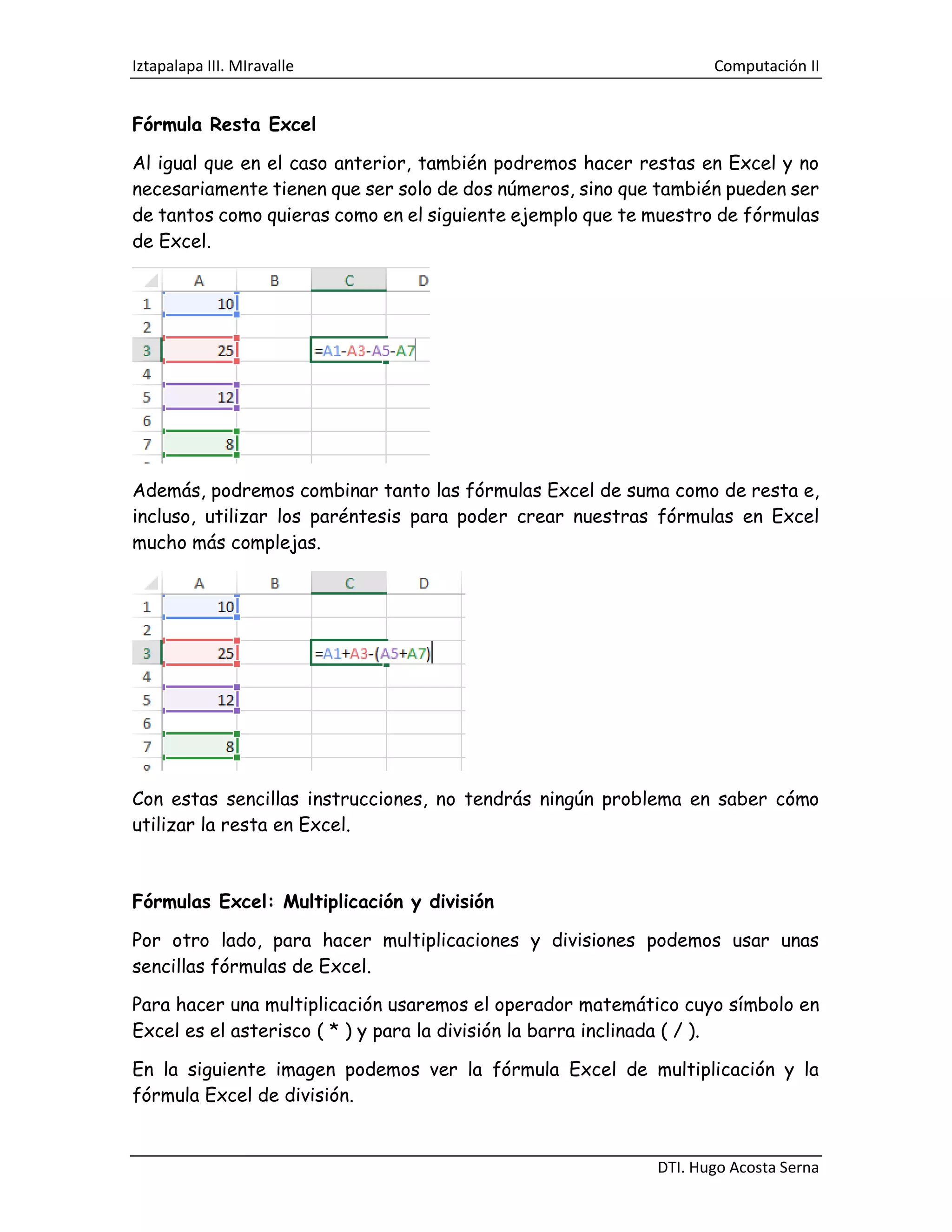 Iztapalapa III. MIravalle Computación II
DTI. Hugo Acosta Serna
Fórmula Resta Excel
Al igual que en el caso anterior, también podremos hacer restas en Excel y no
necesariamente tienen que ser solo de dos números, sino que también pueden ser
de tantos como quieras como en el siguiente ejemplo que te muestro de fórmulas
de Excel.
Además, podremos combinar tanto las fórmulas Excel de suma como de resta e,
incluso, utilizar los paréntesis para poder crear nuestras fórmulas en Excel
mucho más complejas.
Con estas sencillas instrucciones, no tendrás ningún problema en saber cómo
utilizar la resta en Excel.
Fórmulas Excel: Multiplicación y división
Por otro lado, para hacer multiplicaciones y divisiones podemos usar unas
sencillas fórmulas de Excel.
Para hacer una multiplicación usaremos el operador matemático cuyo símbolo en
Excel es el asterisco ( * ) y para la división la barra inclinada ( / ).
En la siguiente imagen podemos ver la fórmula Excel de multiplicación y la
fórmula Excel de división.
 