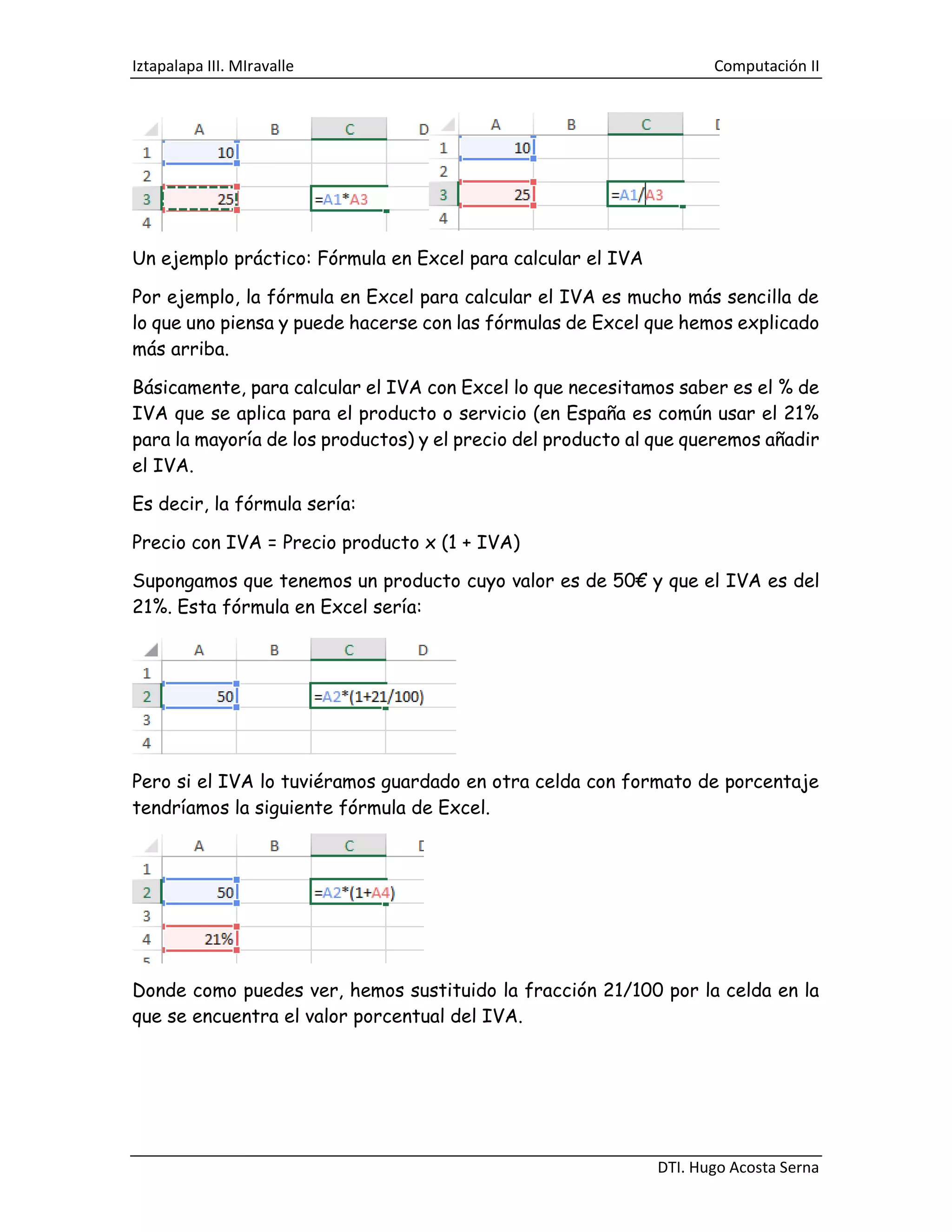 Iztapalapa III. MIravalle Computación II
DTI. Hugo Acosta Serna
Un ejemplo práctico: Fórmula en Excel para calcular el IVA
Por ejemplo, la fórmula en Excel para calcular el IVA es mucho más sencilla de
lo que uno piensa y puede hacerse con las fórmulas de Excel que hemos explicado
más arriba.
Básicamente, para calcular el IVA con Excel lo que necesitamos saber es el % de
IVA que se aplica para el producto o servicio (en España es común usar el 21%
para la mayoría de los productos) y el precio del producto al que queremos añadir
el IVA.
Es decir, la fórmula sería:
Precio con IVA = Precio producto x (1 + IVA)
Supongamos que tenemos un producto cuyo valor es de 50€ y que el IVA es del
21%. Esta fórmula en Excel sería:
Pero si el IVA lo tuviéramos guardado en otra celda con formato de porcentaje
tendríamos la siguiente fórmula de Excel.
Donde como puedes ver, hemos sustituido la fracción 21/100 por la celda en la
que se encuentra el valor porcentual del IVA.
 