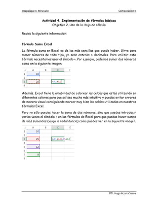 Iztapalapa III. MIravalle Computación II
DTI. Hugo Acosta Serna
Actividad 4. Implementación de fórmulas básicas
Objetivo 2. Uso de la Hoja de cálculo
Revisa la siguiente información:
Fórmula Suma Excel
La fórmula suma en Excel es de las más sencillas que puede haber. Sirve para
sumar números de todo tipo, ya sean enteros o decimales. Para utilizar esta
fórmula necesitamos usar el símbolo +. Por ejemplo, podemos sumar dos números
como en la siguiente imagen.
Además, Excel tiene la amabilidad de colorear las celdas que estás utilizando en
diferentes colores para que así sea mucho más intuitivo y puedas evitar errores
de manera visual consiguiendo marcar muy bien las celdas utilizadas en nuestras
fórmulas Excel.
Pero no sólo puedes hacer la suma de dos números, sino que puedes introducir
varias veces el símbolo + en las fórmulas de Excel para que puedas hacer sumas
de más sumandos (valga la redundancia) como puedes ver en la siguiente imagen.
 