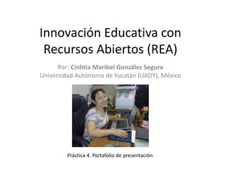 Innovación Educativa con
Recursos Abiertos (REA)
Por: Cinhtia Maribel González Segura
Universidad Autónoma de Yucatán (UADY), México
Práctica 4. Portafolio de presentación
 