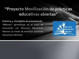 Práctica 4. Portafolio de presentación-
“Máximo” aprendizaje en el curso de
Innovación con Recursos Educativos
Abiertos (a través de movilizar prácticas
educativas abiertas)
 