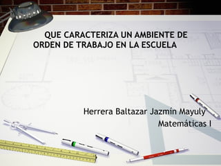 QUE CARACTERIZA UN AMBIENTE DE ORDEN DE TRABAJO EN LA ESCUELA Herrera Baltazar Jazmín Mayuly Matemáticas I 