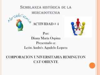 SEMBLANZA HISTÓRICA DE LA
           MERCADOTECNIA


            ACTIVIDAD # 4

                  Por:
           Diana María Ospina
              Presentado a:
       León Andrés Agudelo Lopera

CORPORACIÓN UNIVERSITARIA REMINGTON
            CAT ORIENTE
 