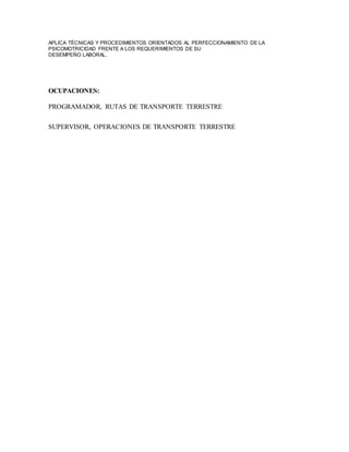 APLICA TÉCNICAS Y PROCEDIMIENTOS ORIENTADOS AL PERFECCIONAMIENTO DE LA 
PSICOMOTRICIDAD FRENTE A LOS REQUERIMIENTOS DE SU 
DESEMPEÑO LABORAL. 
OCUPACIONES: 
PROGRAMADOR, RUTAS DE TRANSPORTE TERRESTRE 
SUPERVISOR, OPERACIONES DE TRANSPORTE TERRESTRE 
