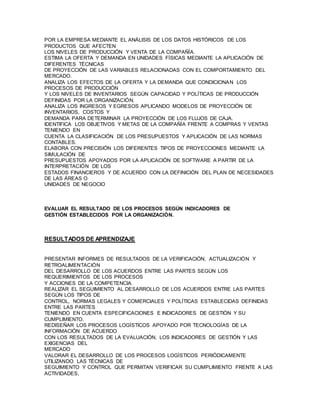 POR LA EMPRESA MEDIANTE EL ANÁLISIS DE LOS DATOS HISTÓRICOS DE LOS 
PRODUCTOS QUE AFECTEN 
LOS NIVELES DE PRODUCCIÓN Y VENTA DE LA COMPAÑÍA. 
ESTIMA LA OFERTA Y DEMANDA EN UNIDADES FÍSICAS MEDIANTE LA APLICACIÓN DE 
DIFERENTES TÉCNICAS 
DE PROYECCIÓN DE LAS VARIABLES RELACIONADAS CON EL COMPORTAMIENTO DEL 
MERCADO. 
ANALIZA LOS EFECTOS DE LA OFERTA Y LA DEMANDA QUE CONDICIONAN LOS 
PROCESOS DE PRODUCCIÓN 
Y LOS NIVELES DE INVENTARIOS SEGÚN CAPACIDAD Y POLÍTICAS DE PRODUCCIÓN 
DEFINIDAS POR LA ORGANIZACIÓN. 
ANALIZA LOS INGRESOS Y EGRESOS APLICANDO MODELOS DE PROYECCIÓN DE 
INVENTARIOS, COSTOS Y 
DEMANDA PARA DETERMINAR LA PROYECCIÓN DE LOS FLUJOS DE CAJA. 
IDENTIFICA LOS OBJETIVOS Y METAS DE LA COMPAÑÍA FRENTE A COMPRAS Y VENTAS 
TENIENDO EN 
CUENTA LA CLASIFICACIÓN DE LOS PRESUPUESTOS Y APLICACIÓN DE LAS NORMAS 
CONTABLES. 
ELABORA CON PRECISIÓN LOS DIFERENTES TIPOS DE PROYECCIONES MEDIANTE LA 
SIMULACIÓN DE 
PRESUPUESTOS APOYADOS POR LA APLICACIÓN DE SOFTWARE A PARTIR DE LA 
INTERPRETACIÓN DE LOS 
ESTADOS FINANCIEROS Y DE ACUERDO CON LA DEFINICIÓN DEL PLAN DE NECESIDADES 
DE LAS ÁREAS O 
UNIDADES DE NEGOCIO 
EVALUAR EL RESULTADO DE LOS PROCESOS SEGÚN INDICADORES DE 
GESTIÓN ESTABLECIDOS POR LA ORGANIZACIÓN. 
RESULTADOS DE APRENDIZAJE 
PRESENTAR INFORMES DE RESULTADOS DE LA VERIFICACIÓN, ACTUALIZACIÓN Y 
RETROALIMENTACIÓN 
DEL DESARROLLO DE LOS ACUERDOS ENTRE LAS PARTES SEGÚN LOS 
REQUERIMIENTOS DE LOS PROCESOS 
Y ACCIONES DE LA COMPETENCIA. 
REALIZAR EL SEGUIMIENTO AL DESARROLLO DE LOS ACUERDOS ENTRE LAS PARTES 
SEGÚN LOS TIPOS DE 
CONTROL, NORMAS LEGALES Y COMERCIALES Y POLÍTICAS ESTABLECIDAS DEFINIDAS 
ENTRE LAS PARTES 
TENIENDO EN CUENTA ESPECIFICACIONES E INDICADORES DE GESTIÓN Y SU 
CUMPLIMIENTO. 
REDISEÑAR LOS PROCESOS LOGÍSTICOS APOYADO POR TECNOLOGÍAS DE LA 
INFORMACIÓN DE ACUERDO 
CON LOS RESULTADOS DE LA EVALUACIÓN, LOS INDICADORES DE GESTIÓN Y LAS 
EXIGENCIAS DEL 
MERCADO 
VALORAR EL DESARROLLO DE LOS PROCESOS LOGÍSTICOS PERIÓDICAMENTE 
UTILIZANDO LAS TÉCNICAS DE 
SEGUIMIENTO Y CONTROL QUE PERMITAN VERIFICAR SU CUMPLIMIENTO FRENTE A LAS 
ACTIVIDADES, 
 