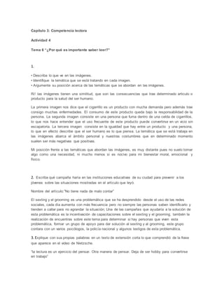 Capítulo 3: Competencia lectora
Actividad 4
Tema 6 “¿Por qué es importante saber leer?”
1.
• Describa lo que ve en las imágenes.
• Identifique la temática que se está tratando en cada imagen.
• Argumente su posición acerca de las temáticas que se abordan en las imágenes.
R// las imágenes tienen una similitud, que son las consecuencias que trae determinado articulo o
producto para la salud del ser humano.
La primera imagen nos dice que el cigarrillo es un producto con mucha demanda pero además trae
consigo muchas enfermedades. El consumo de este producto queda bajo la responsabilidad de la
persona. La segunda imagen consiste en una persona que fuma dentro de una celda de cigarrillos,
lo que nos hace entender que el uso frecuente de este producto puede convertirse en un vicio sin
escapatoria. La tercera imagen consiste en la igualdad que hay entre un producto y una persona,
lo que en efecto describe que el ser humano es lo que piensa. La temática que se está trabaja en
las imágenes abarca el ámbito personal y nuestras costumbres que en determinado momento
suelen ser más negativas que positivas.
Mi posición frente a las temáticas que abordan las imágenes, es muy distante pues no suelo tomar
algo como una necesidad, ni mucho menos si es nocivo para mi bienestar moral, emocional y
físico.
2. Escriba qué campaña haría en las instituciones educativas de su ciudad para prevenir a los
jóvenes sobre las situaciones mostradas en el artículo que leyó.
Nombre del artículo:”No tiene nada de malo contar”
El sexting y el grooming es una problemática que se ha desprendido desde el uso de las redes
sociales, cada día aumenta con más frecuencia pero no siempre las personas saben identificarlo y
tienden a callar para no agrandar la situación; Una de las campañas que ayudaría a la solución de
esta problemática es la incentivación de capacitaciones sobre el sexting y el grooming, también la
realización de encuentras sobre este tema para determinar si hay personas que viven esta
problemática, formar un grupo de apoyo para dar solución al sexting y al grooming, este grupo
contara con un varios psicólogos, la policía nacional y algunos testigos de esta problemática.
3. Explique con sus propias palabras en un texto de extensión corta lo que comprendió de la frase
que aparece en el video de Nietzsche.
“la lectura es un ejercicio del pensar. Otra manera de pensar. Deja de ser hobby para convertirse
en trabajo”
 