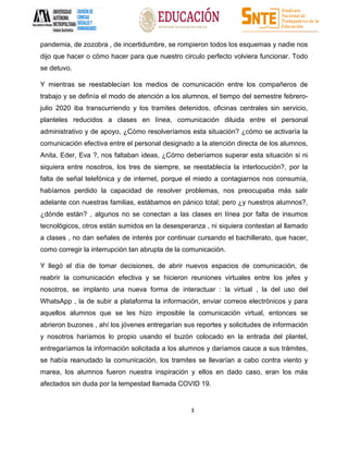 3
pandemia, de zozobra , de incertidumbre, se rompieron todos los esquemas y nadie nos
dijo que hacer o cómo hacer para que nuestro circulo perfecto volviera funcionar. Todo
se detuvo.
Y mientras se reestablecían los medios de comunicación entre los compañeros de
trabajo y se definía el modo de atención a los alumnos, el tiempo del semestre febrero-
julio 2020 iba transcurriendo y los tramites detenidos, oficinas centrales sin servicio,
planteles reducidos a clases en línea, comunicación diluida entre el personal
administrativo y de apoyo, ¿Cómo resolveríamos esta situación? ¿cómo se activaría la
comunicación efectiva entre el personal designado a la atención directa de los alumnos,
Anita, Eder, Eva ?, nos faltaban ideas, ¿Cómo deberíamos superar esta situación si ni
siquiera entre nosotros, los tres de siempre, se reestablecía la interlocución?, por la
falta de señal telefónica y de internet, porque el miedo a contagiarnos nos consumía,
habíamos perdido la capacidad de resolver problemas, nos preocupaba más salir
adelante con nuestras familias, estábamos en pánico total; pero ¿y nuestros alumnos?,
¿dónde están? , algunos no se conectan a las clases en línea por falta de insumos
tecnológicos, otros están sumidos en la desesperanza , ni siquiera contestan al llamado
a clases , no dan señales de interés por continuar cursando el bachillerato, que hacer,
como corregir la interrupción tan abrupta de la comunicación.
Y llegó el día de tomar decisiones, de abrir nuevos espacios de comunicación, de
reabrir la comunicación efectiva y se hicieron reuniones virtuales entre los jefes y
nosotros, se implanto una nueva forma de interactuar : la virtual , la del uso del
WhatsApp , la de subir a plataforma la información, enviar correos electrónicos y para
aquellos alumnos que se les hizo imposible la comunicación virtual, entonces se
abrieron buzones , ahí los jóvenes entregarían sus reportes y solicitudes de información
y nosotros haríamos lo propio usando el buzón colocado en la entrada del plantel,
entregaríamos la información solicitada a los alumnos y daríamos cauce a sus trámites,
se había reanudado la comunicación, los tramites se llevarían a cabo contra viento y
marea, los alumnos fueron nuestra inspiración y ellos en dado caso, eran los más
afectados sin duda por la tempestad llamada COVID 19.
 