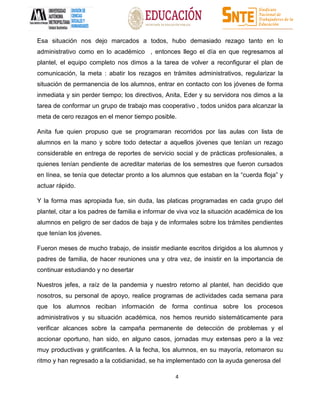 4
Esa situación nos dejo marcados a todos, hubo demasiado rezago tanto en lo
administrativo como en lo académico , entonces llego el día en que regresamos al
plantel, el equipo completo nos dimos a la tarea de volver a reconfigurar el plan de
comunicación, la meta : abatir los rezagos en trámites administrativos, regularizar la
situación de permanencia de los alumnos, entrar en contacto con los jóvenes de forma
inmediata y sin perder tiempo; los directivos, Anita, Eder y su servidora nos dimos a la
tarea de conformar un grupo de trabajo mas cooperativo , todos unidos para alcanzar la
meta de cero rezagos en el menor tiempo posible.
Anita fue quien propuso que se programaran recorridos por las aulas con lista de
alumnos en la mano y sobre todo detectar a aquellos jóvenes que tenían un rezago
considerable en entrega de reportes de servicio social y de prácticas profesionales, a
quienes tenían pendiente de acreditar materias de los semestres que fueron cursados
en línea, se tenía que detectar pronto a los alumnos que estaban en la “cuerda floja” y
actuar rápido.
Y la forma mas apropiada fue, sin duda, las platicas programadas en cada grupo del
plantel, citar a los padres de familia e informar de viva voz la situación académica de los
alumnos en peligro de ser dados de baja y de informales sobre los trámites pendientes
que tenían los jóvenes.
Fueron meses de mucho trabajo, de insistir mediante escritos dirigidos a los alumnos y
padres de familia, de hacer reuniones una y otra vez, de insistir en la importancia de
continuar estudiando y no desertar
Nuestros jefes, a raíz de la pandemia y nuestro retorno al plantel, han decidido que
nosotros, su personal de apoyo, realice programas de actividades cada semana para
que los alumnos reciban información de forma continua sobre los procesos
administrativos y su situación académica, nos hemos reunido sistemáticamente para
verificar alcances sobre la campaña permanente de detección de problemas y el
accionar oportuno, han sido, en alguno casos, jornadas muy extensas pero a la vez
muy productivas y gratificantes. A la fecha, los alumnos, en su mayoría, retomaron su
ritmo y han regresado a la cotidianidad, se ha implementado con la ayuda generosa del
 