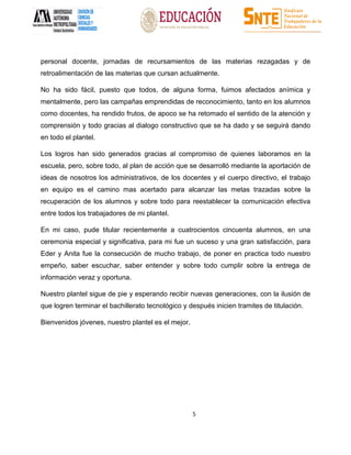 5
personal docente, jornadas de recursamientos de las materias rezagadas y de
retroalimentación de las materias que cursan actualmente.
No ha sido fácil, puesto que todos, de alguna forma, fuimos afectados anímica y
mentalmente, pero las campañas emprendidas de reconocimiento, tanto en los alumnos
como docentes, ha rendido frutos, de apoco se ha retomado el sentido de la atención y
comprensión y todo gracias al dialogo constructivo que se ha dado y se seguirá dando
en todo el plantel.
Los logros han sido generados gracias al compromiso de quienes laboramos en la
escuela, pero, sobre todo, al plan de acción que se desarrolló mediante la aportación de
ideas de nosotros los administrativos, de los docentes y el cuerpo directivo, el trabajo
en equipo es el camino mas acertado para alcanzar las metas trazadas sobre la
recuperación de los alumnos y sobre todo para reestablecer la comunicación efectiva
entre todos los trabajadores de mi plantel.
En mi caso, pude titular recientemente a cuatrocientos cincuenta alumnos, en una
ceremonia especial y significativa, para mi fue un suceso y una gran satisfacción, para
Eder y Anita fue la consecución de mucho trabajo, de poner en practica todo nuestro
empeño, saber escuchar, saber entender y sobre todo cumplir sobre la entrega de
información veraz y oportuna.
Nuestro plantel sigue de pie y esperando recibir nuevas generaciones, con la ilusión de
que logren terminar el bachillerato tecnológico y después inicien tramites de titulación.
Bienvenidos jóvenes, nuestro plantel es el mejor.
 