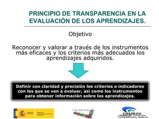 PRINCIPIO DE TRANSPARENCIA EN LA
       EVALUACIÓN DE LOS APRENDIZAJES.

                         Objetivo

Reconocer y valorar a través de los instrumentos
 más eficaces y los criterios más adecuados los
           aprendizajes adquiridos.




 Definir con claridad y precisión los criterios e indicadores
  con los que se van a evaluar, así como los instrumentos
     para obtener información sobre los aprendizajes.


                           PROGRAMA PICBA
 