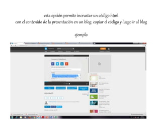 esta opción permite incrustar un código html
con el contenido de la presentación en un blog. copiar el código y luego ir al blog
ejemplo
 