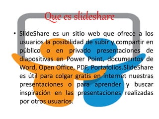 Que es slideshare
• SlideShare es un sitio web que ofrece a los
usuarios la posibilidad de subir y compartir en
público o en privado presentaciones de
diapositivas en Power Point, documentos de
Word, Open Office, PDF, Portafolios.SlideShare
es útil para colgar gratis en internet nuestras
presentaciones o para aprender y buscar
inspiración en las presentaciones realizadas
por otros usuarios.
 