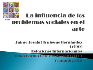 La influencia de los problemas sociales en el arte Imagen 1 Jaime Josafat Trujeque Hernández 140566 Relaciones Internacionales Erika Karina Pérez Villagrán140067 Comunicación 