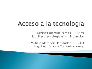 Acceso a la tecnología Germán Alamilla Peralta. 136879 Lic. Nanotecnología e Ing. Molecular Melissa Martínez Hernández. 139863 Ing. Electrónica y Comunicaciones. 