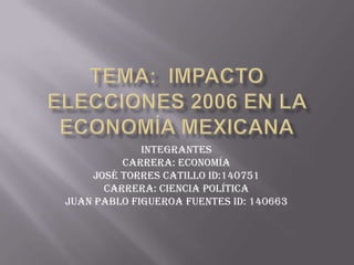 Tema:  Impacto elecciones 2006 en la economía mexicana Integrantes Carrera: Economía  José Torres Catillo ID:140751 Carrera: Ciencia Política Juan Pablo Figueroa Fuentes ID: 140663 