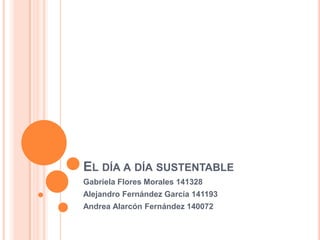 El día a día sustentable  Gabriela Flores Morales 141328	 Alejandro Fernández García 141193 Andrea Alarcón Fernández 140072 