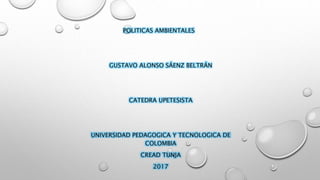 POLITICAS AMBIENTALES
GUSTAVO ALONSO SÁENZ BELTRÁN
CATEDRA UPETESISTA
UNIVERSIDAD PEDAGOGICA Y TECNOLOGICA DE
COLOMBIA
CREAD TUNJA
2017
 