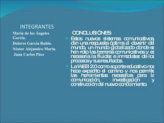 INTEGRANTES María de los Ángeles García. Dolores García Rubio. Néstor Alejandro Marín. Juan Carlos Páez  CONCLUSIÓNES: Estos nuevos sistemas comunicativos, dan una respuesta óptima al devenir del mundo, un mundo globalizado donde se han roto las barreras comunicativas y es necesaria la fluidez e inmediatez de los procesos y sus resultados. La WEB 2.0 como soporte educativo nos hace expedito el camino y nos permite las herramientas necesarias para la comunicación, investigación y construcción del nuevo conocimiento. 
