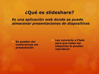 ¿Qué es slideshare?
Es una aplicación web donde se puede
almacenar presentaciones de diapositivas

 Se pueden dar
conferencias sin
presentación

 Las convierte a Flash
para que todas las
máquinas la puedan
reproducir

 