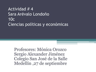Actividad # 4
Sara Arévalo Londoño
10c
Ciencias políticas y económicas




   Profesores: Mónica Orozco
   Sergio Alexander Jiménez
   Colegio San José de la Salle
   Medellín ,27 de septiembre
 