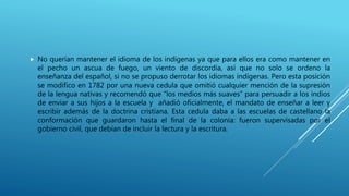  No querían mantener el idioma de los indígenas ya que para ellos era como mantener en
el pecho un ascua de fuego, un viento de discordia, así que no solo se ordeno la
enseñanza del español, si no se propuso derrotar los idiomas indígenas. Pero esta posición
se modifico en 1782 por una nueva cedula que omitió cualquier mención de la supresión
de la lengua nativas y recomendó que “los medios más suaves” para persuadir a los indios
de enviar a sus hijos a la escuela y añadió oficialmente, el mandato de enseñar a leer y
escribir además de la doctrina cristiana. Esta cedula daba a las escuelas de castellano la
conformación que guardaron hasta el final de la colonia: fueron supervisadas por el
gobierno civil, que debían de incluir la lectura y la escritura.
 