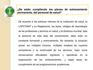 ¿Se están cumpliendo los planes de entrenamiento
permanente, del personal de salud?
De acuerdo a las políticas internas de la Institución de salud, la
LOPCYMAT y su Reglamento, las leyes, códigos de deontología
de las profesiones y técnicos en salud, y la dinámica mundial, todo
el personal de esta área del conocimiento, debe estar en
constante formación y entrenamiento. No obstante, la situación
actual, los múltiples horarios, múltiples empleos de nuestros
compañeros y la continuidad de los servicios, traen como
consecuencia dificultades logísticas y operativas en la
organización de los entrenamientos, y bajas tasas de
cumplimiento de las programaciones académicas.
 