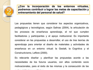 ¿Con la incorporación de los entornos virtuales,
podremos contribuir a lograr las metas de capacitación y
entrenamiento del personal de salud?
Las propuestas tienen que considerar los aspectos organizativos,
pedagógicos y tecnológicos, según Salinas (2004), la articulación de
los procesos de enseñanza aprendizaje, el rol que cumplen
facilitadores y participantes y el apoyo institucional. Es importante
considerar en las propuestas a desarrollar, el uso de tres teorías de
aprendizaje para orientar el diseño de materiales y actividades de
enseñanza en un entorno virtual: la Gestalt, la Cognitiva y el
Constructivismo, Leflore (2000).
Es relevante diseñar y planificar las propuestas acorde a las
necesidades de los futuros usuarios, con altos contenido socio
motivacionales, para el éxito de las mismas y la consecución de las
 