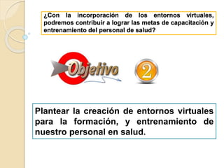 ¿Con la incorporación de los entornos virtuales,
podremos contribuir a lograr las metas de capacitación y
entrenamiento del personal de salud?
Plantear la creación de entornos virtuales
para la formación, y entrenamiento de
nuestro personal en salud.
 