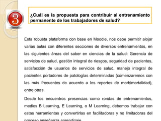 ¿Cuál es la propuesta para contribuir al entrenamiento
permanente de los trabajadores de salud?
Esta robusta plataforma con base en Moodle, nos debe permitir alojar
varias aulas con diferentes secciones de diversos entrenamientos, en
las siguientes áreas del saber en ciencias de la salud: Gerencia de
servicios de salud, gestión integral de riesgos, seguridad de pacientes,
satisfacción de usuarios de servicios de salud, manejo integral de
pacientes portadores de patologías determinadas (comenzaremos con
las más frecuentes de acuerdo a los reportes de morbimortalidad),
entre otras.
Desde los encuentros presencias como rondas de entrenamientos,
medios B Learning, E Learning, o M Learning, debemos trabajar con
estas herramientas y convertirlas en facilitadoras y no limitadoras del
 