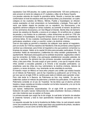 LA EDUCACIÓN EN EL DESARROLLOHISTORICODE MEXICO I.
expulsados Casi 500 jesuitas, los cuales aproximadamente 120 eran profesores y
esto provocó el cierre de colegios en 21 ciudades y villas de la Nueva España.
Los jesuitas además de impartir la gramática latina, filosofa y ciencias las cuales
conformaban el nivel de estudios entre las primeras letras y la universidad, en cuatro
colegios en las ciudades de México, Mérida, Puebla y Guadalajara se ofrecían
cursos avanzados al nivel universitario en humanidades y teología. Para suplir el
vacío que habían dejado los jesuitas con su expulsión, los franciscanos y los
agustinos abrieron colegios en varias ciudades, se aumentó el número de alumnos
en los seminarios diocesanos y en San Miguel el Grande, Benito Díaz de Gamarra
renovó los estudios de filosofía y ciencia en el colegio. En el edificio de un colegio
de jesuitas y con fondos de su patronato y otras donaciones se abrió en 1792 una
universidad en Guadalajara, la segunda fundada por el virreinato. La enseñanza de
primeras letras. En las ciudades novohispanas desde el siglo XVI los preceptores
particulares enseñaron a leer y a escribir, contar y la doctrina cristiana.
Casi en dos siglos se permitió a maestros de cualquier raza ejercer el magisterio,
pero en el año de 1709 los maestros del Nobilísimo Arte de primeras Letras lograron
cambiar sus ordenanzas para limitar al magisterio a los que pudieran comprobar su
limpieza de sangre. Había en la capital 34 sitios para escuelas particulares. En dos
conventos frailes de mercedarios y betlemitas los niños asistían gratuitamente. El
ayuntamiento Municipal preocupado por la cantidad de jóvenes vagabundos ordeno
que los conventos de frailes y las parroquias establecieran escuelas gratuitas de
lectura y escritura. Se abrieron las dos primeras escuelas municipales, una para
niños y otra para niñas. De esto surgió un gran cambio, y era que la mayoría de los
niños asistían a escuelas gratuitas y la minoría a las escuelas particulares. La
enseñanza para las niñas era muy rudimentaria: la doctrina cristiana, labores de
costura y a veces de lectura, muy raramente se les enseñaba la escritura.
El maestro mayor en México en esos años preparo una cartilla que estaba basada
en el método de Palomares pero le fue impedida su publicación por el Virrey. Es
por eso que en el siglo XVIII no cambio para nada el método para aprender a leer.
Pero más tarde la in fluencia de Palomares se hizo muy notable. Ya que los
betlemitas usaban el método de palomares y también los particulares. El método de
Palomares consistía en el uso de “muestras “de las letras que el alumno primero
trazaba y luego copiaba.se iniciaba a enseñar con la letra manuscrita y no con la de
molde como en estos tiempos.
Las nuevas instituciones especializadas: En el siglo XVIII se promovieron la
fundación de cuatro nuevas instituciones las cuales enseñarían técnicas y métodos
aún más modernos que se usaban en Europa.
La primera escuela que surgió fue la de cirugía, la cual tenía la función de estudiar
la anatomía humana y todo lo iban aprendiendo mediante experiencias con los
enfermos.
La segunda escuela fue la de la Academia de Bellas Artes, la cual empezó siendo
como una academia de pintura, luego paso hace una academia de pintura, escultura
y arquitectura y es así como se forma BELLAS ARTES.
 