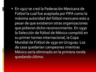  En 1927 se creó la Federación Mexicana de
  Fútbol la cual fue aceptada por FIFA como la
  máxima autoridad del fútbol mexicano esto a
  pesar de que existieron otras organizaciones
  que pidieron dicho reconocimiento. En 1930
  la Selección de fútbol de México compitió en
  su primer torneo internacional, la Copa
  Mundial de Fútbol de 1930 en Uruguay. Los
  de casa quedarían campeones mientras
  México sería eliminado en la primera ronda
  quedando último.
 