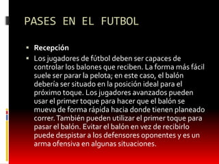 PASES EN EL FUTBOL

 Recepción
 Los jugadores de fútbol deben ser capaces de
  controlar los balones que reciben. La forma más fácil
  suele ser parar la pelota; en este caso, el balón
  debería ser situado en la posición ideal para el
  próximo toque. Los jugadores avanzados pueden
  usar el primer toque para hacer que el balón se
  mueva de forma rápida hacia donde tienen planeado
  correr. También pueden utilizar el primer toque para
  pasar el balón. Evitar el balón en vez de recibirlo
  puede despistar a los defensores oponentes y es un
  arma ofensiva en algunas situaciones.
 