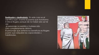 Destinador y destinatario: En este caso es el
científico que invento la posma que transformo
A Steve Rogers; porque de no haber sido así tal
vez
el personaje no existiría o hubiese sido
Otro completamente distinto.
El personaje que obtiene los beneficios es Rogers
puesto que adquiere las capacidades y
habilidades.
 