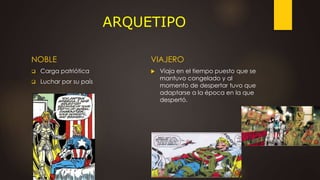 ARQUETIPO
NOBLE
 Carga patriótica
 Luchar por su país
VIAJERO
 Viaja en el tiempo puesto que se
mantuvo congelado y al
momento de despertar tuvo que
adaptarse a la época en la que
despertó.
 