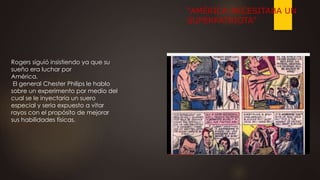 Rogers siguió insistiendo ya que su
sueño era luchar por
América.
El general Chester Philips le hablo
sobre un experimento por medio del
cual se le inyectaría un suero
especial y seria expuesto a vitar
rayos con el propósito de mejorar
sus habilidades físicas.
“AMÉRICA NECESITABA UN
SUPERPATRIOTA”
 