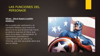LAS FUNCIONES DEL
PERSONAJE
Héroe: Steve Rogers (capitán
América)
Por su particular vestimenta y el
contexto histórico que marca la
época en la que el personaje nació ,
se deduce que era el héroe que
tanto buscaban y necesitaban. El
sentimiento patriotismo lo
caracterizaba y se veía en su
misiones, por esto se puede decir que
era un héroe.
 