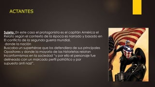 ACTANTES
Sujeto: En este caso el protagonista es el capitán América el
Relato según el contexto de la época es narrado y basado en
El conflicto de la segunda guerra mundial,
donde la nación
Buscaba un superhéroe que los defendiera de sus principales
Opositores y donde la mayoría de las historietas relatan
Inconformismos en la sociedad “y por ello el personaje fue
delineado con un marcado perfil patriótico y por
supuesto anti nazi”.
 