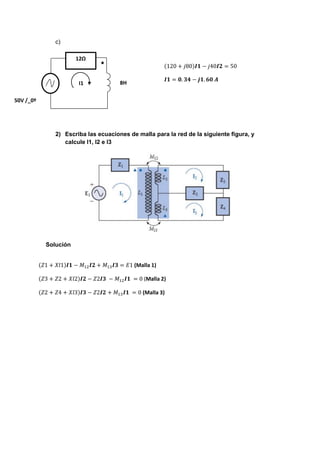 c)
2) Escriba las ecuaciones de malla para la red de la siguiente figura, y
calcule I1, I2 e I3
Solución
12Ω
I1 8H
50V /_0º
(120 + 𝑗80)𝑰𝟏 − 𝑗40𝑰𝟐 = 50
𝑰𝟏 = 𝟎. 𝟑𝟒 − 𝒋𝟏. 𝟔𝟎 𝑨
(𝑍1 + 𝑋𝑙1)𝑰𝟏 − 𝑀12 𝑰𝟐 + 𝑀13 𝑰𝟑 = 𝐸1 (Malla 1)
(𝑍3 + 𝑍2 + 𝑋𝑙2)𝑰𝟐 − 𝑍2𝑰𝟑 − 𝑀12 𝑰𝟏 = 0 (Malla 2)
(𝑍2 + 𝑍4 + 𝑋𝑙3)𝑰𝟑 − 𝑍2𝑰𝟐 + 𝑀13 𝑰𝟏 = 0 (Malla 3)
 