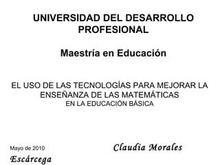 UNIVERSIDAD DEL DESARROLLO PROFESIONAL Maestría en Educación EL USO DE LAS NUEVAS TECNOLOGÍAS PARA MEJORAR LA  ENSEÑANZA DE LAS MATEMÁTICAS EN LA EDUCACIÓN BÁSICA Mayo de 2010   Claudia Morales Escárcega 