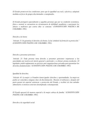 El Estado promoverá las condiciones para que la igualdad sea real y efectiva y adoptará
medidas en favor de grupos discriminados o marginados.
El Estado protegerá especialmente a aquellas personas que por su condición económica,
física o mental, se encuentren en circunstancia de debilidad manifiesta y sancionará los
abusos o maltratos que contra ellas se cometan.¨ (CONSTITUCIÓN POLÍTICA DE
COLOMBIA 1991)
Derecho a la honra
¨Artículo 21. Se garantiza el derecho a la honra. La ley señalará la forma de su protección.¨
(CONSTITUCIÓN POLÍTICA DE COLOMBIA 1991)
Derecho a presentar peticiones
¨Artículo 23. Toda persona tiene derecho a presentar peticiones respetuosas a las
autoridades por motivos de interés general o particular y a obtener pronta resolución. El
legislador podrá reglamentar su ejercicio ante organizaciones privadas para garantizar los
derechos fundamentales.¨ (CONSTITUCIÓN POLÍTICA DE COLOMBIA 1991)
Igualdad de derechos.
¨Artículo 43. La mujer y el hombre tienen iguales derechos y oportunidades. La mujer no
podrá ser sometida a ninguna clase de discriminación. Durante el embarazo y después del
parto gozará de especial asistencia y protección del Estado, y recibirá de éste subsidio
alimentario si entonces estuviere desempleada o desamparada.
El Estado apoyará de manera especial a la mujer cabeza de familia.¨ (CONSTITUCIÓN
POLÍTICA DE COLOMBIA 1991)
Derecho a la seguridad social.
 