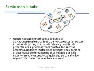 Serviciosen la nube




  • Google Apps que nos ofrece su conjunto de
    aplicacionesGoogle Docs dentro de los cuales contamos con
    un editor de textos, una hoja de cálculo y uneditor de
    presentaciones; podemos tener cuantos documentos
    deseemos, podemos invitar amás personas a colaborar en
    el documento de forma que no esta limitado a un solo
    usuario yaccederlos desde cualquier equipo con el único
    requisito de contar con un enlace a internet.


                          Corina Flores V. - Bolivia
 