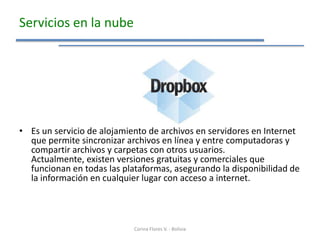 Servicios en la nube




• Es un servicio de alojamiento de archivos en servidores en Internet
  que permite sincronizar archivos en línea y entre computadoras y
  compartir archivos y carpetas con otros usuarios.
  Actualmente, existen versiones gratuitas y comerciales que
  funcionan en todas las plataformas, asegurando la disponibilidad de
  la información en cualquier lugar con acceso a internet.




                            Corina Flores V. - Bolivia
 