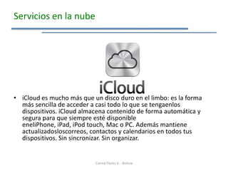 Servicios en la nube




• iCloud es mucho más que un disco duro en el limbo: es la forma
  más sencilla de acceder a casi todo lo que se tengaenlos
  dispositivos. iCloud almacena contenido de forma automática y
  segura para que siempre esté disponible
  eneliPhone, iPad, iPod touch, Mac o PC. Además mantiene
  actualizadosloscorreos, contactos y calendarios en todos tus
  dispositivos. Sin sincronizar. Sin organizar.


                           Corina Flores V. - Bolivia
 