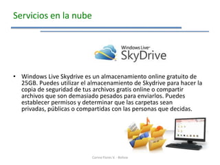 Servicios en la nube




• Windows Live Skydrive es un almacenamiento online gratuito de
  25GB. Puedes utilizar el almacenamiento de Skydrive para hacer la
  copia de seguridad de tus archivos gratis online o compartir
  archivos que son demasiado pesados para enviarlos. Puedes
  establecer permisos y determinar que las carpetas sean
  privadas, públicas o compartidas con las personas que decidas.




                            Corina Flores V. - Bolivia
 