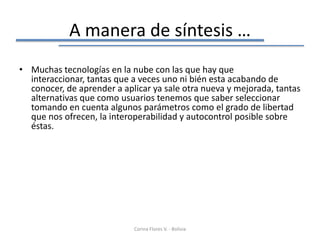 A manera de síntesis …
• Muchas tecnologías en la nube con las que hay que
  interaccionar, tantas que a veces uno ni bién esta acabando de
  conocer, de aprender a aplicar ya sale otra nueva y mejorada, tantas
  alternativas que como usuarios tenemos que saber seleccionar
  tomando en cuenta algunos parámetros como el grado de libertad
  que nos ofrecen, la interoperabilidad y autocontrol posible sobre
  éstas.




                            Corina Flores V. - Bolivia
 