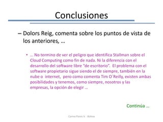 Conclusiones
– Dolors Reig, comenta sobre los puntos de vista de
  los anteriores, …

   • … No termino de ver el peligro que identifica Stallman sobre el
     Cloud Computing como fin de nada. Ni la diferencia con el
     desarrollo del software libre “de escritorio”. El problema con el
     software propietario sigue siendo el de siempre, también en la
     nube o internet, pero como comenta Tim O´Reilly, existen ambas
     posibilidades y tenemos, como siempre, nosotros y las
     empresas, la opción de elegir …



                                                        Continúa …
                         Corina Flores V. - Bolivia
 